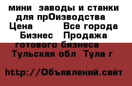 мини- заводы и станки для прОизводства › Цена ­ 100 - Все города Бизнес » Продажа готового бизнеса   . Тульская обл.,Тула г.